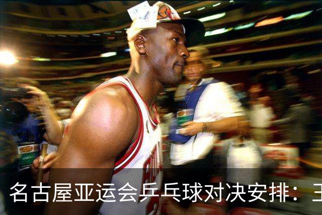 名古屋亚运会乒乓球对决安排：王楚钦与孙颖莎挑战林诗栋与蒯曼