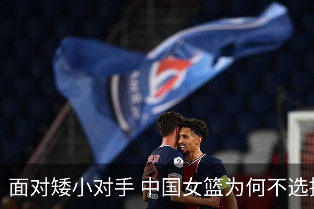 面对矮小对手 中国女篮为何不选择双塔阵容？